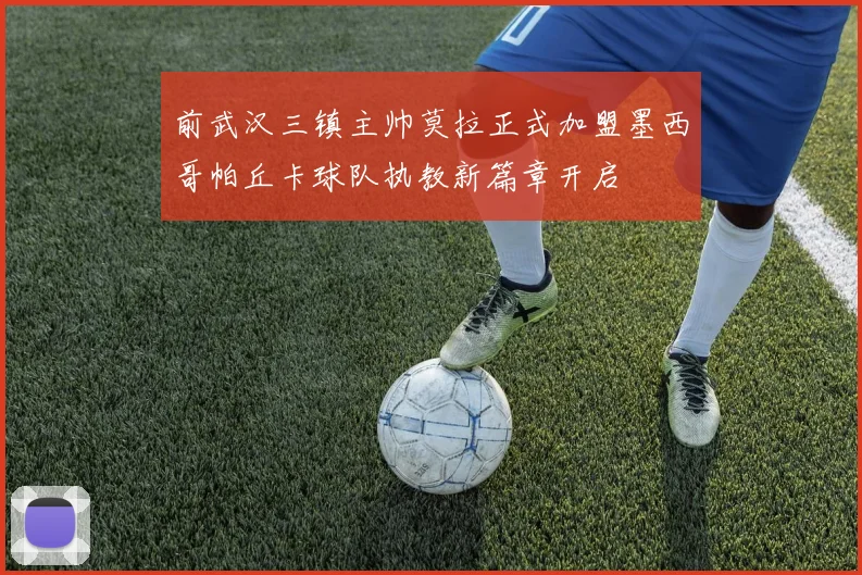 前武汉三镇主帅莫拉正式加盟墨西哥帕丘卡球队执教新篇章开启