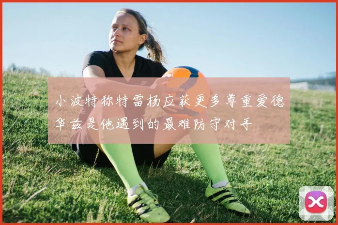 小波特称特雷杨应获更多尊重爱德华兹是他遇到的最难防守对手