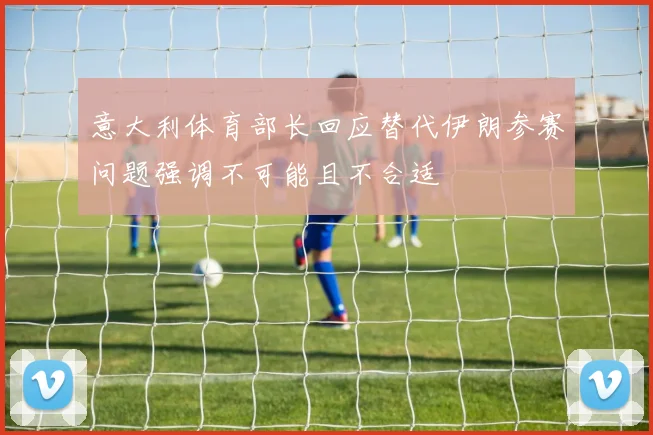 意大利体育部长回应替代伊朗参赛问题强调不可能且不合适