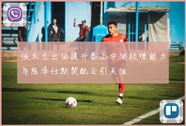 依木兰出场提升泰山中场梳理能力与陈泽仕默契配合引关注