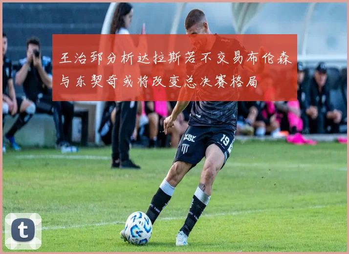 王治郅分析达拉斯若不交易布伦森与东契奇或将改变总决赛格局