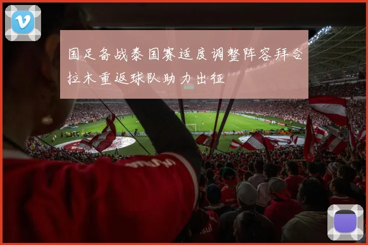 国足备战泰国赛适度调整阵容拜合拉木重返球队助力出征