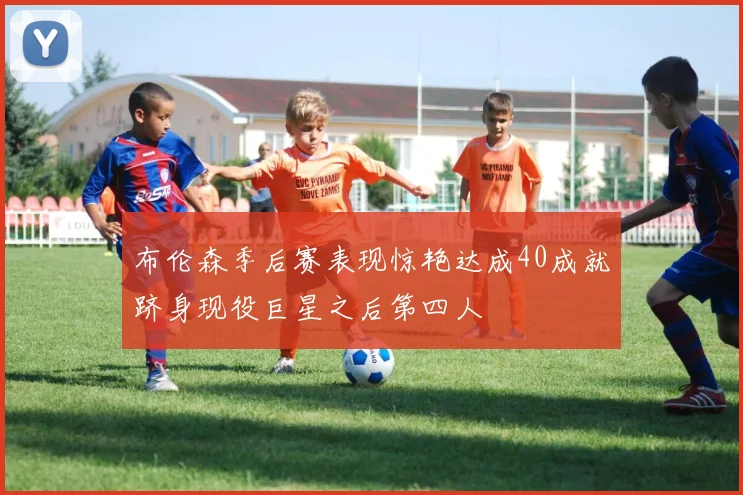 布伦森季后赛表现惊艳达成40成就跻身现役巨星之后第四人