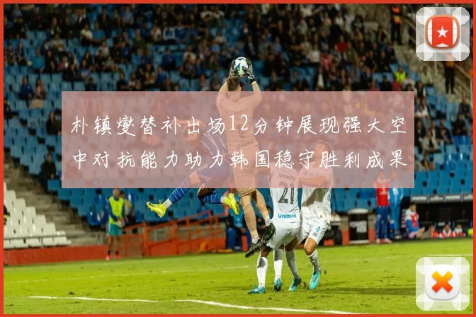 朴镇燮替补出场12分钟展现强大空中对抗能力助力韩国稳守胜利成果
