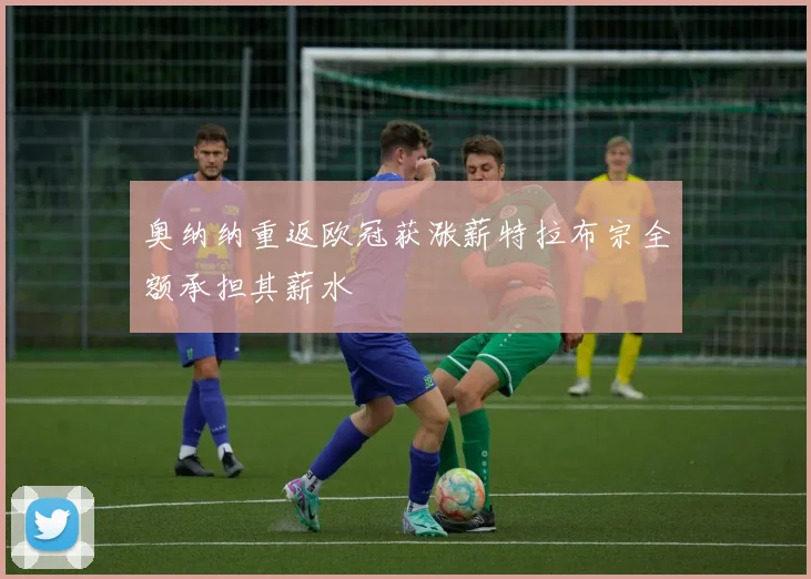 奥纳纳重返欧冠获涨薪特拉布宗全额承担其薪水