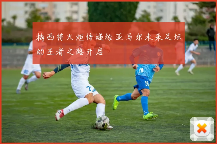 梅西将火炬传递给亚马尔未来足坛的王者之路开启
