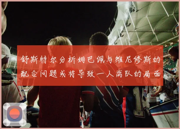 舒斯特尔分析姆巴佩与维尼修斯的配合问题或将导致一人离队的局面