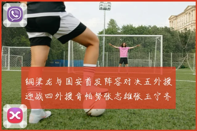 铜梁龙与国安首发阵容对决五外援迎战四外援肯帕努张志雄张玉宁齐上阵