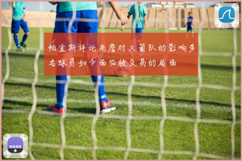 帕金斯评论老詹对火箭队的影响多名球员如今面临被交易的局面