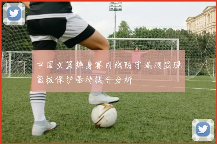 中国女篮热身赛内线防守漏洞显现篮板保护亟待提升分析