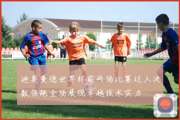 迪奥曼德世界杯前两场比赛过人次数领跑全场展现卓越技术实力