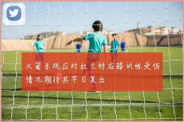 火箭乐观应对杜兰特右膝训练受伤情况期待其早日复出