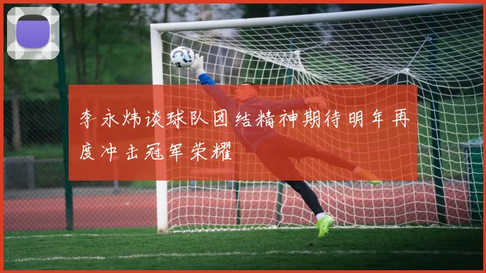 李永炜谈球队团结精神期待明年再度冲击冠军荣耀