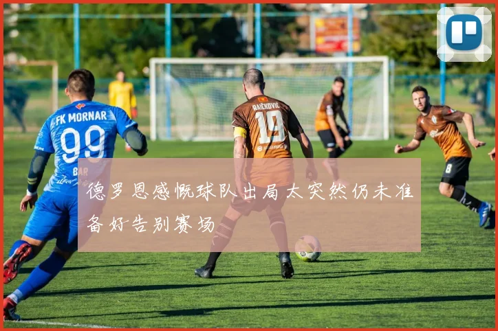 德罗恩感慨球队出局太突然仍未准备好告别赛场