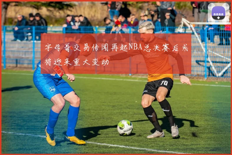 字母哥交易传闻再起NBA总决赛后或将迎来重大变动