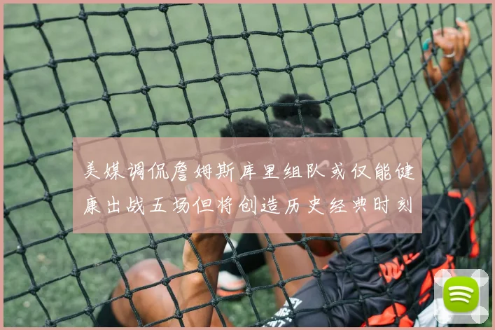 美媒调侃詹姆斯库里组队或仅能健康出战五场但将创造历史经典时刻