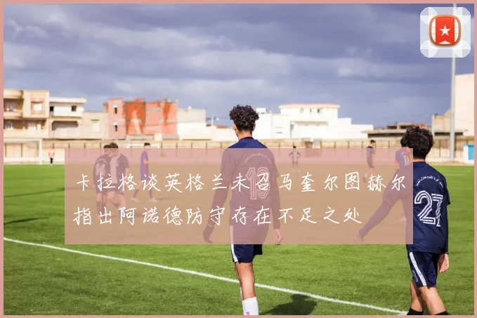 卡拉格谈英格兰未召马奎尔图赫尔指出阿诺德防守存在不足之处
