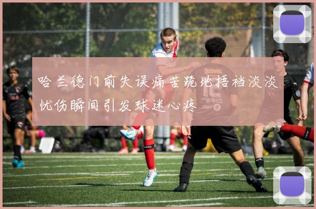 哈兰德门前失误痛苦跪地捂裆淡淡忧伤瞬间引发球迷心疼