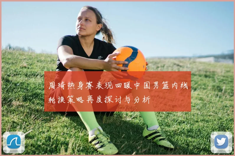 周琦热身赛表现回暖中国男篮内线轮换策略再度探讨与分析