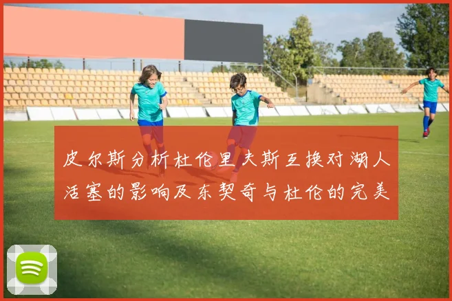 皮尔斯分析杜伦里夫斯互换对湖人活塞的影响及东契奇与杜伦的完美搭配
