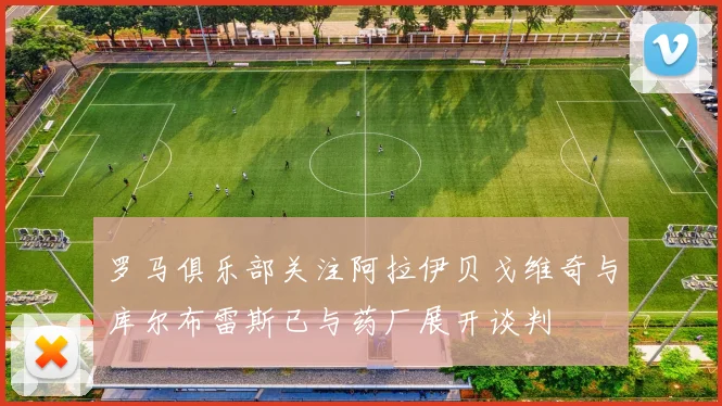 罗马俱乐部关注阿拉伊贝戈维奇与库尔布雷斯已与药厂展开谈判