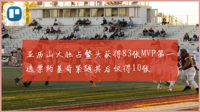 亚历山大独占鳌头获得83张MVP第一选票约基奇紧随其后仅得10张