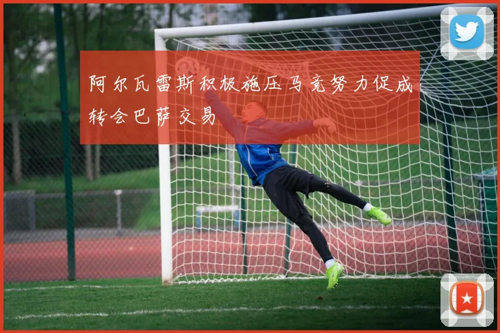 阿尔瓦雷斯积极施压马竞努力促成转会巴萨交易